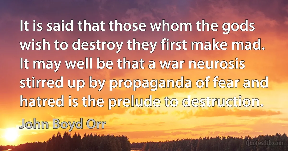 It is said that those whom the gods wish to destroy they first make mad. It may well be that a war neurosis stirred up by propaganda of fear and hatred is the prelude to destruction. (John Boyd Orr)