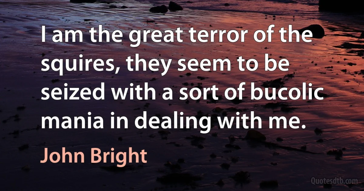 I am the great terror of the squires, they seem to be seized with a sort of bucolic mania in dealing with me. (John Bright)