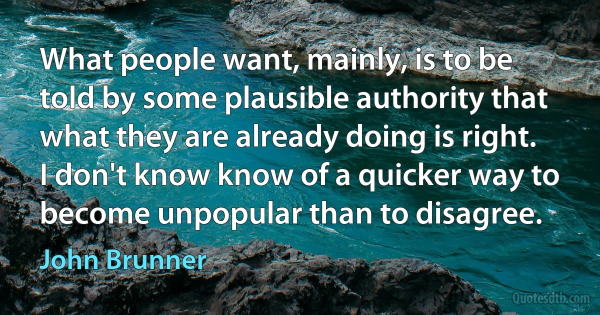 What people want, mainly, is to be told by some plausible authority that what they are already doing is right. I don't know know of a quicker way to become unpopular than to disagree. (John Brunner)