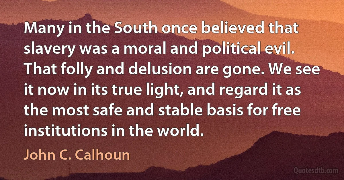 Many in the South once believed that slavery was a moral and political evil. That folly and delusion are gone. We see it now in its true light, and regard it as the most safe and stable basis for free institutions in the world. (John C. Calhoun)