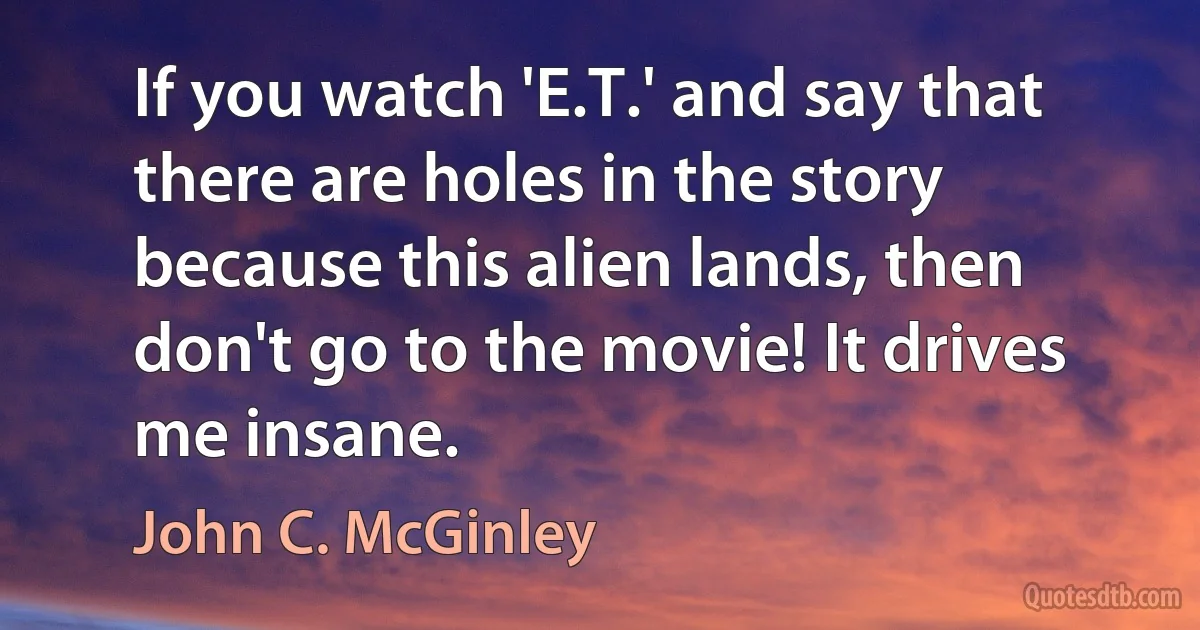 If you watch 'E.T.' and say that there are holes in the story because this alien lands, then don't go to the movie! It drives me insane. (John C. McGinley)