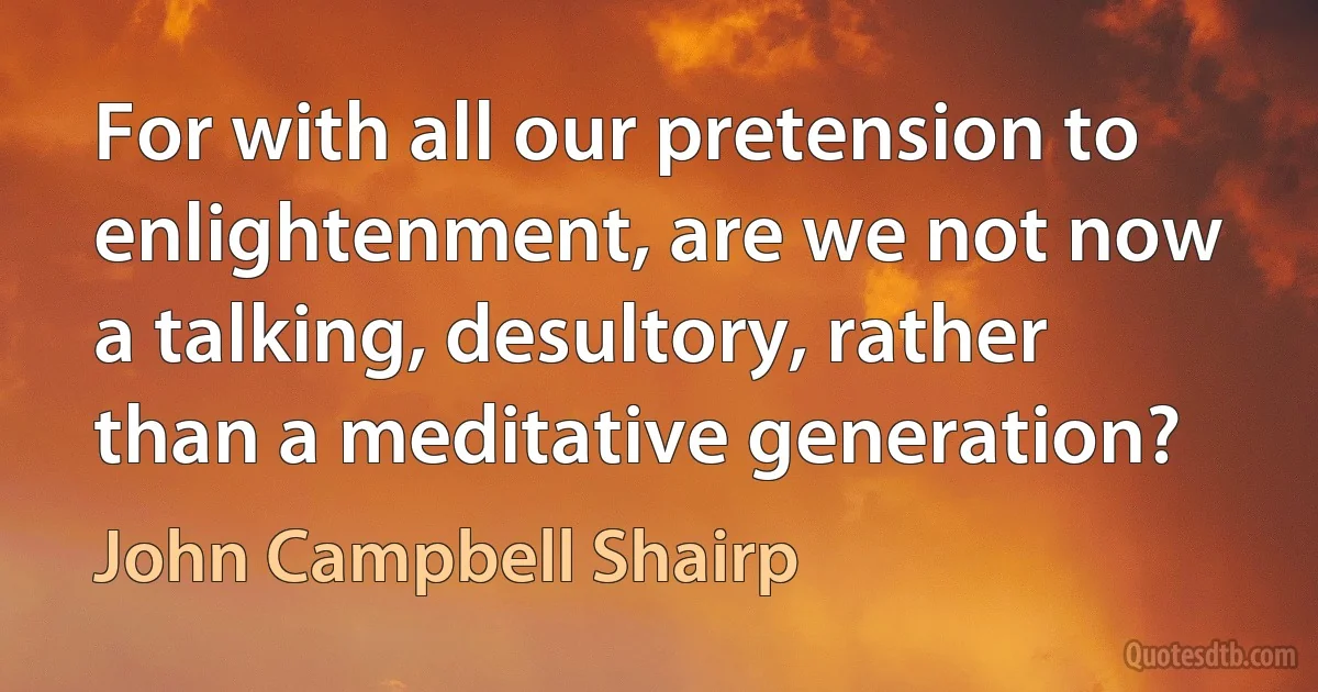 For with all our pretension to enlightenment, are we not now a talking, desultory, rather than a meditative generation? (John Campbell Shairp)