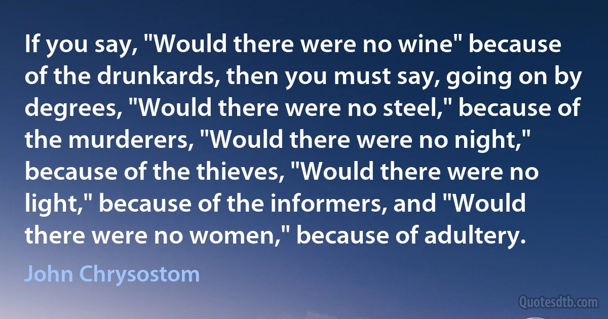 If you say, "Would there were no wine" because of the drunkards, then you must say, going on by degrees, "Would there were no steel," because of the murderers, "Would there were no night," because of the thieves, "Would there were no light," because of the informers, and "Would there were no women," because of adultery. (John Chrysostom)