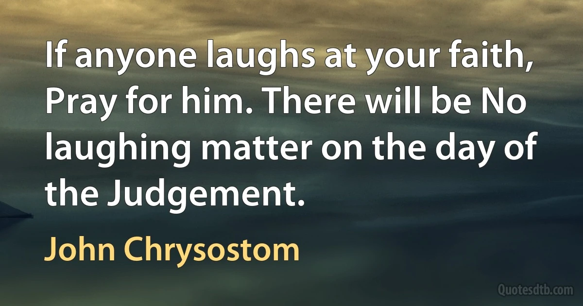 If anyone laughs at your faith, Pray for him. There will be No laughing matter on the day of the Judgement. (John Chrysostom)