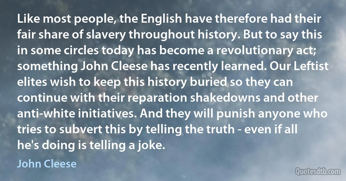 Like most people, the English have therefore had their fair share of slavery throughout history. But to say this in some circles today has become a revolutionary act; something John Cleese has recently learned. Our Leftist elites wish to keep this history buried so they can continue with their reparation shakedowns and other anti-white initiatives. And they will punish anyone who tries to subvert this by telling the truth - even if all he's doing is telling a joke. (John Cleese)