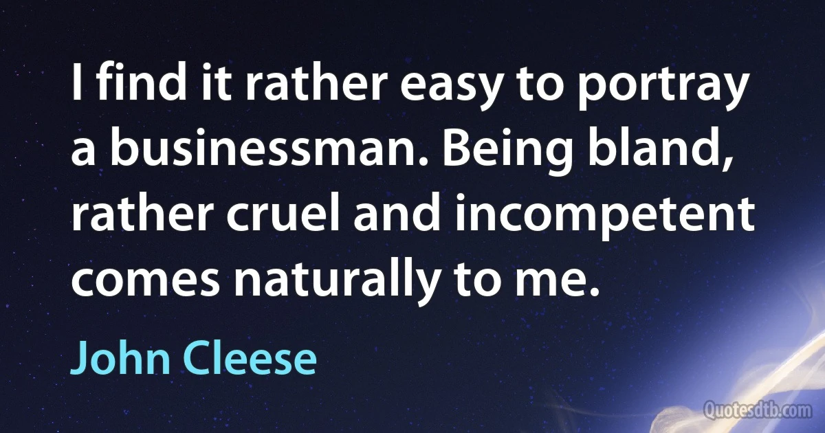 I find it rather easy to portray a businessman. Being bland, rather cruel and incompetent comes naturally to me. (John Cleese)