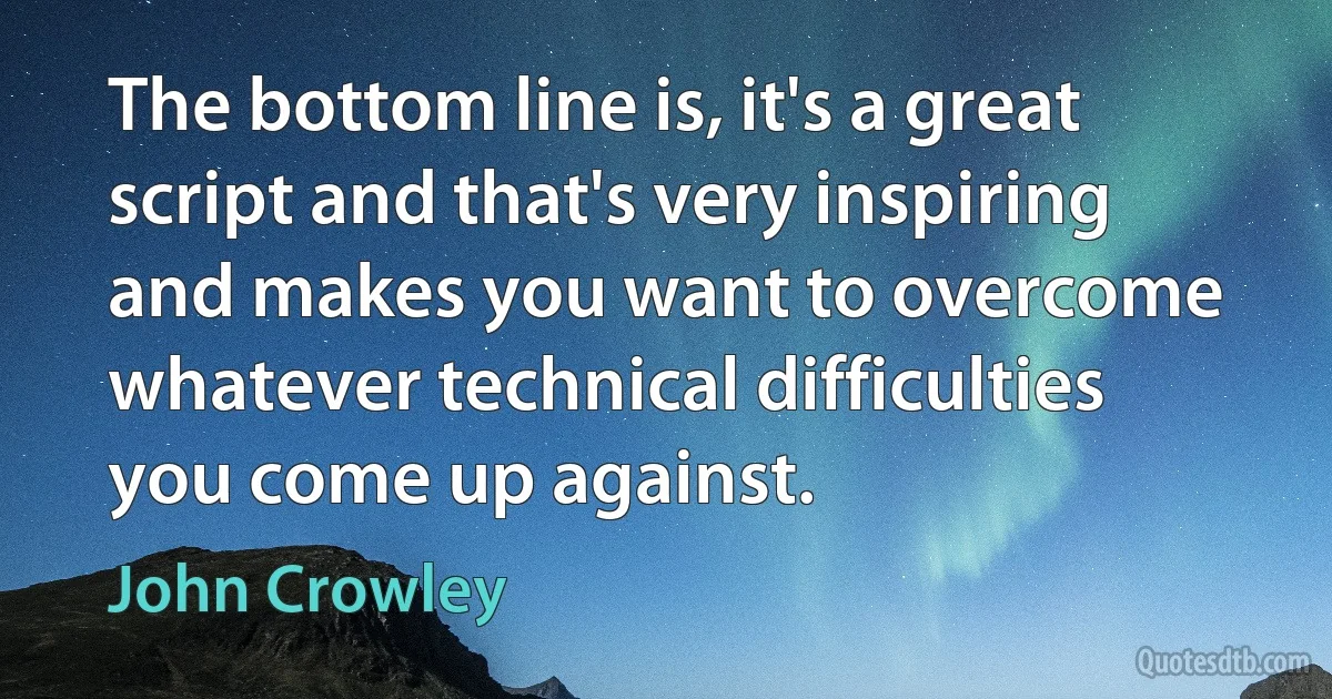 The bottom line is, it's a great script and that's very inspiring and makes you want to overcome whatever technical difficulties you come up against. (John Crowley)