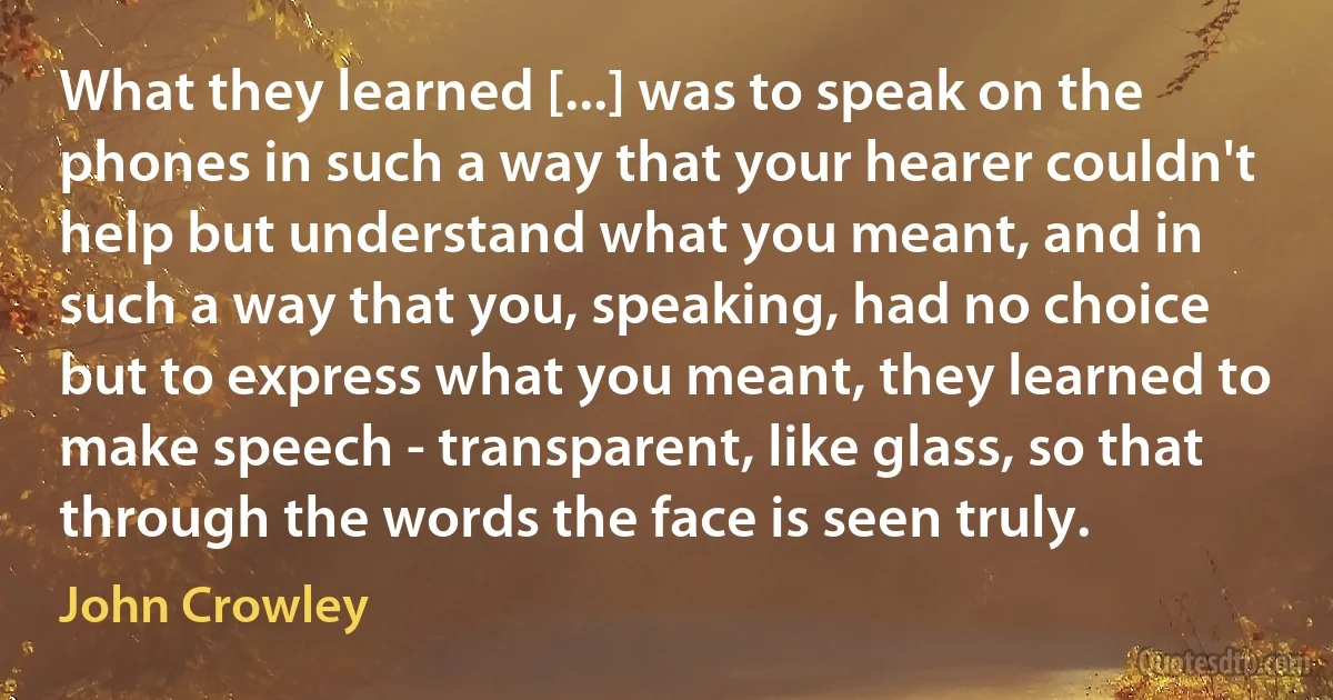 What they learned [...] was to speak on the phones in such a way that your hearer couldn't help but understand what you meant, and in such a way that you, speaking, had no choice but to express what you meant, they learned to make speech - transparent, like glass, so that through the words the face is seen truly. (John Crowley)