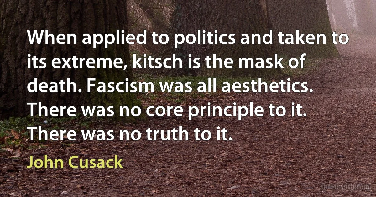 When applied to politics and taken to its extreme, kitsch is the mask of death. Fascism was all aesthetics. There was no core principle to it. There was no truth to it. (John Cusack)