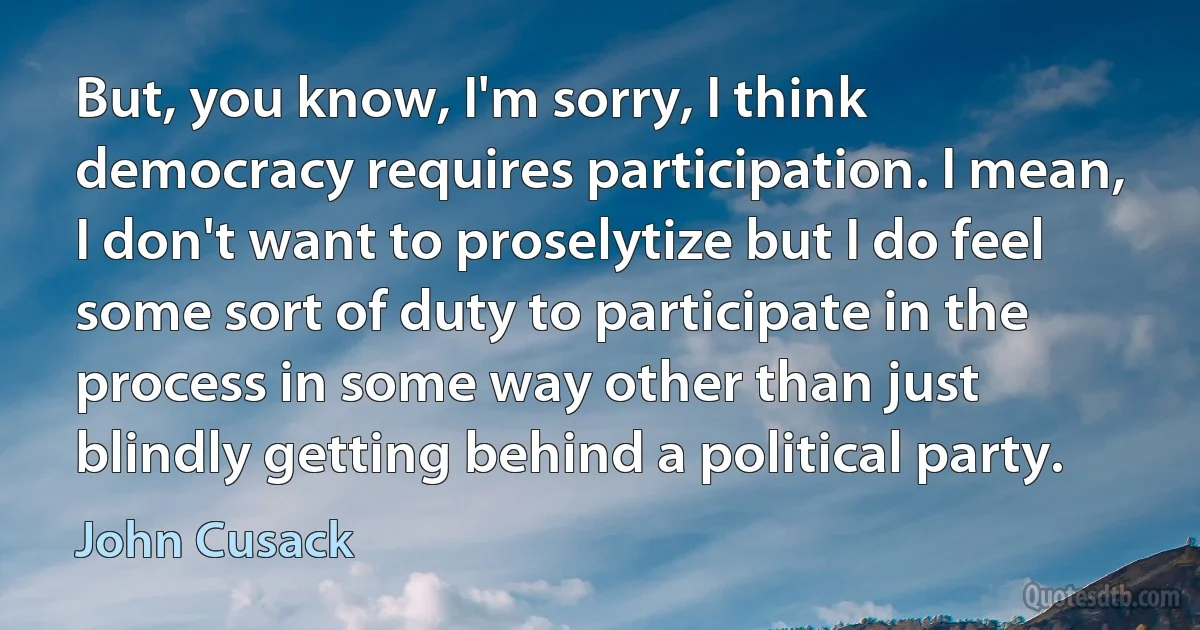 But, you know, I'm sorry, I think democracy requires participation. I mean, I don't want to proselytize but I do feel some sort of duty to participate in the process in some way other than just blindly getting behind a political party. (John Cusack)