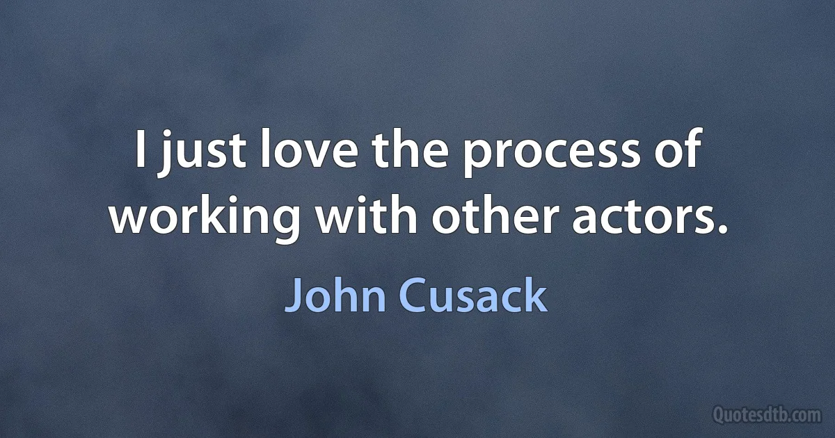 I just love the process of working with other actors. (John Cusack)