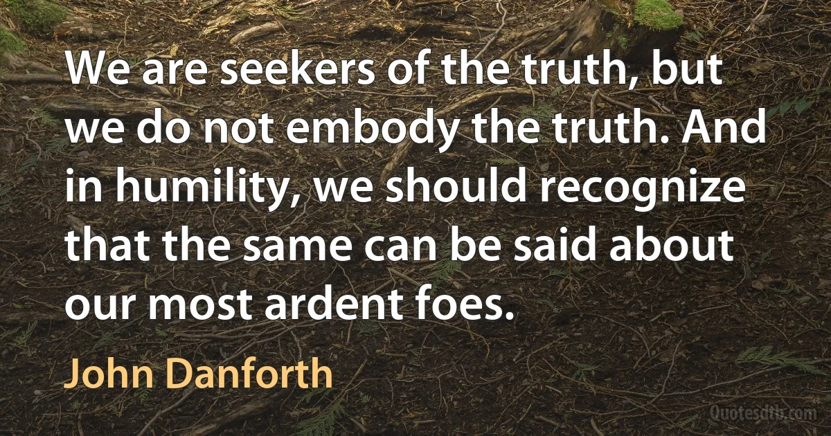 We are seekers of the truth, but we do not embody the truth. And in humility, we should recognize that the same can be said about our most ardent foes. (John Danforth)