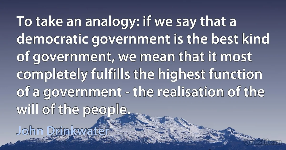 To take an analogy: if we say that a democratic government is the best kind of government, we mean that it most completely fulfills the highest function of a government - the realisation of the will of the people. (John Drinkwater)