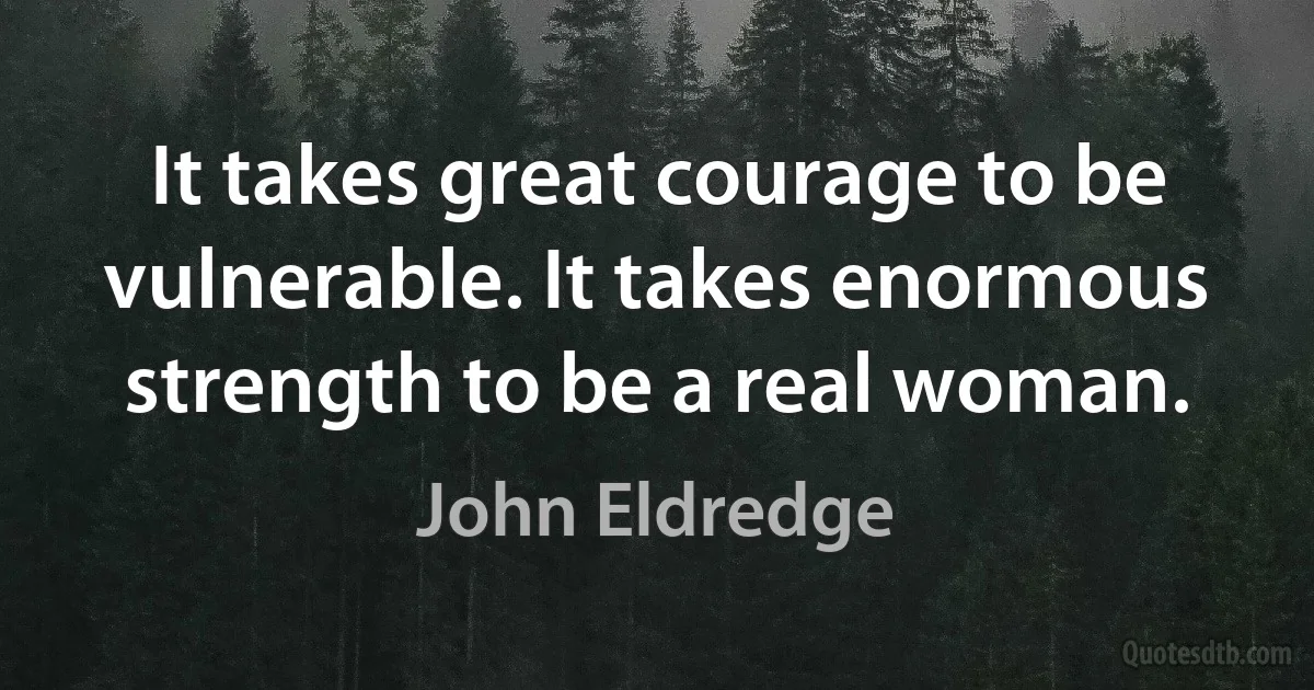 It takes great courage to be vulnerable. It takes enormous strength to be a real woman. (John Eldredge)