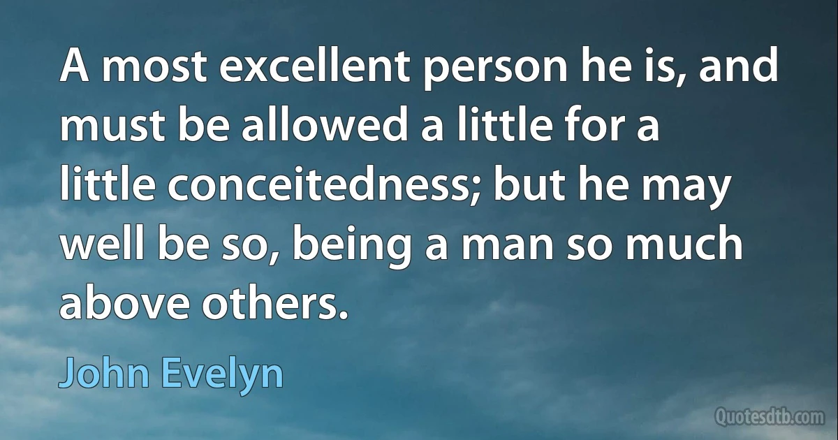 A most excellent person he is, and must be allowed a little for a little conceitedness; but he may well be so, being a man so much above others. (John Evelyn)