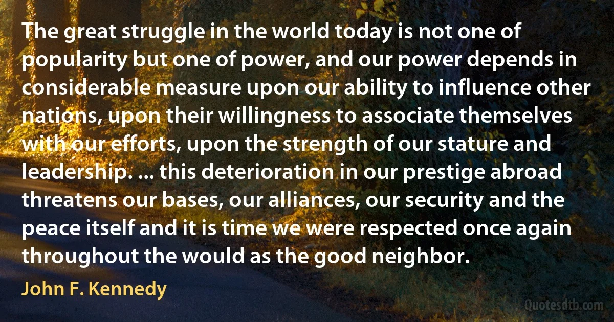 The great struggle in the world today is not one of popularity but one of power, and our power depends in considerable measure upon our ability to influence other nations, upon their willingness to associate themselves with our efforts, upon the strength of our stature and leadership. ... this deterioration in our prestige abroad threatens our bases, our alliances, our security and the peace itself and it is time we were respected once again throughout the would as the good neighbor. (John F. Kennedy)