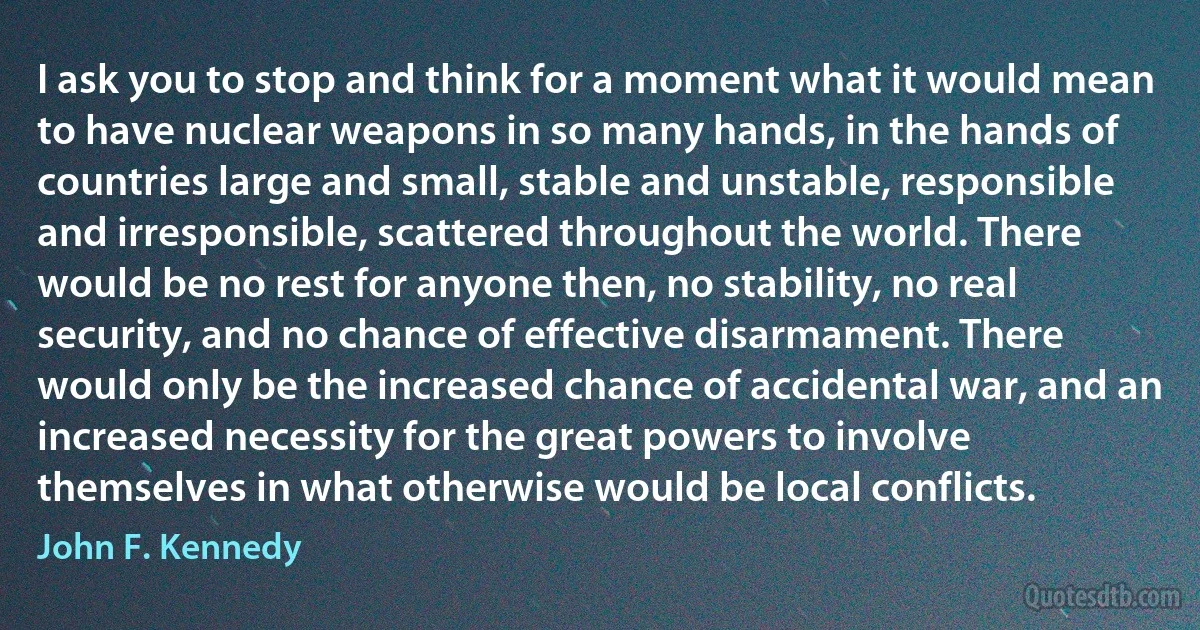 I ask you to stop and think for a moment what it would mean to have nuclear weapons in so many hands, in the hands of countries large and small, stable and unstable, responsible and irresponsible, scattered throughout the world. There would be no rest for anyone then, no stability, no real security, and no chance of effective disarmament. There would only be the increased chance of accidental war, and an increased necessity for the great powers to involve themselves in what otherwise would be local conflicts. (John F. Kennedy)