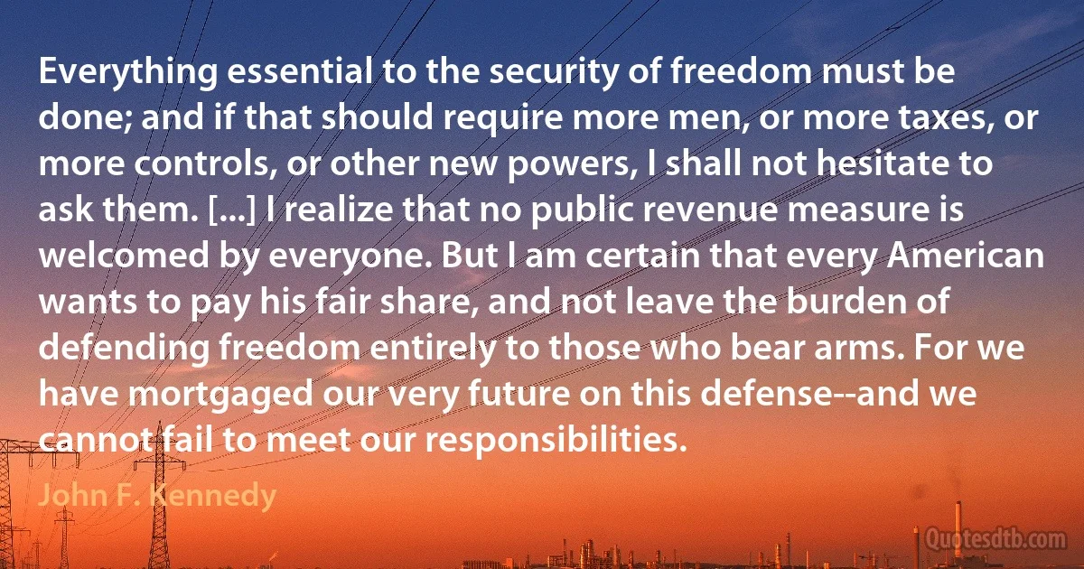 Everything essential to the security of freedom must be done; and if that should require more men, or more taxes, or more controls, or other new powers, I shall not hesitate to ask them. [...] I realize that no public revenue measure is welcomed by everyone. But I am certain that every American wants to pay his fair share, and not leave the burden of defending freedom entirely to those who bear arms. For we have mortgaged our very future on this defense--and we cannot fail to meet our responsibilities. (John F. Kennedy)