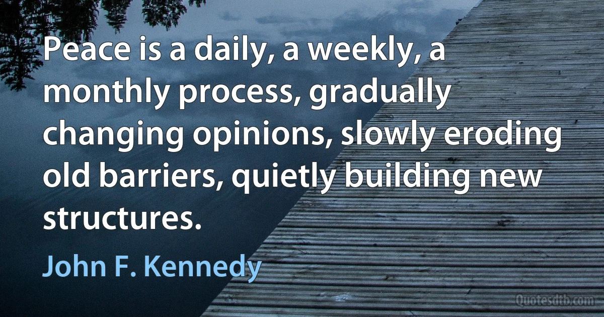 Peace is a daily, a weekly, a monthly process, gradually changing opinions, slowly eroding old barriers, quietly building new structures. (John F. Kennedy)