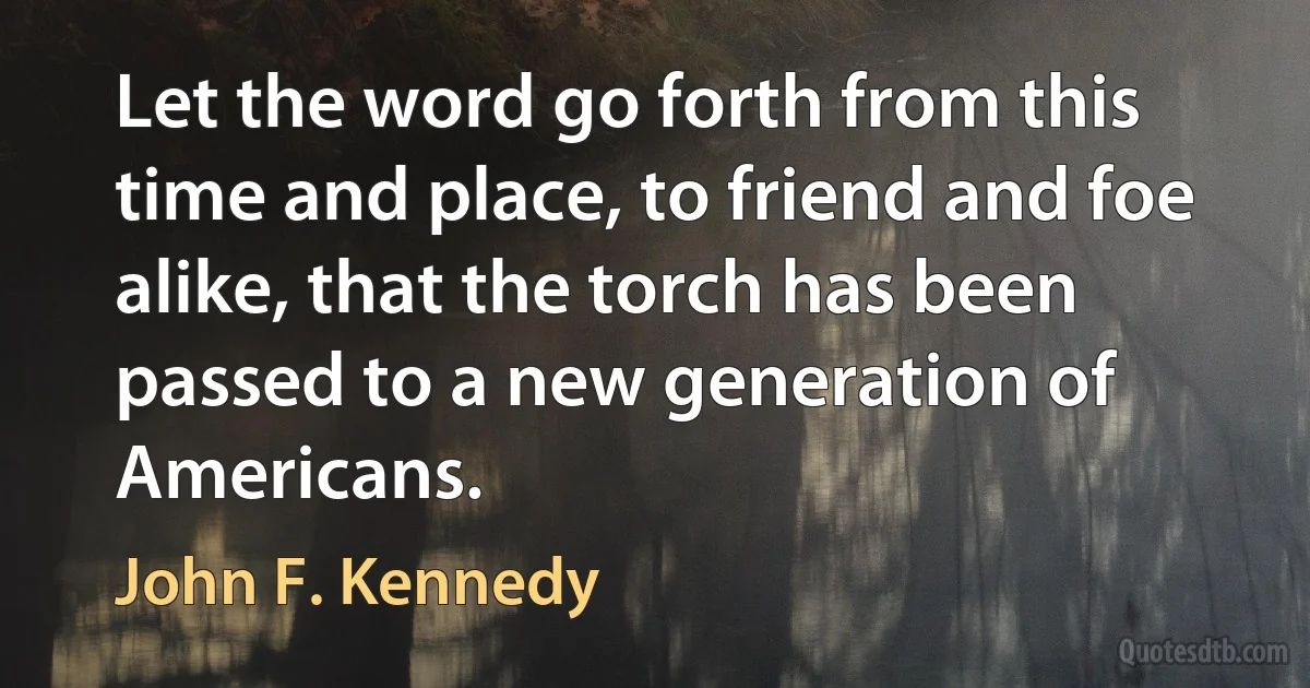 Let the word go forth from this time and place, to friend and foe alike, that the torch has been passed to a new generation of Americans. (John F. Kennedy)