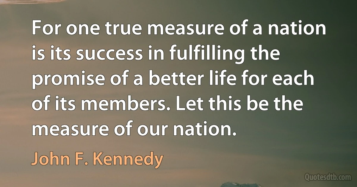 For one true measure of a nation is its success in fulfilling the promise of a better life for each of its members. Let this be the measure of our nation. (John F. Kennedy)