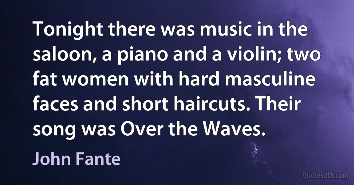 Tonight there was music in the saloon, a piano and a violin; two fat women with hard masculine faces and short haircuts. Their song was Over the Waves. (John Fante)