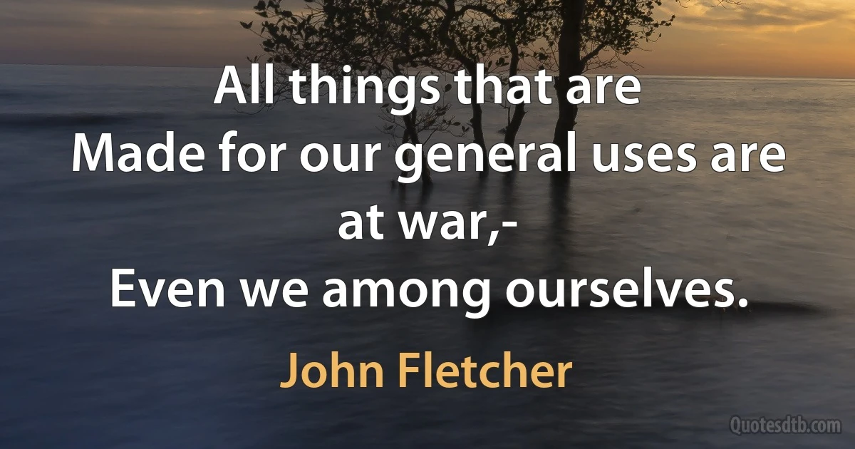 All things that are
Made for our general uses are at war,-
Even we among ourselves. (John Fletcher)