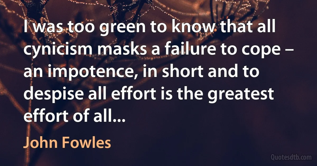 I was too green to know that all cynicism masks a failure to cope – an impotence, in short and to despise all effort is the greatest effort of all... (John Fowles)