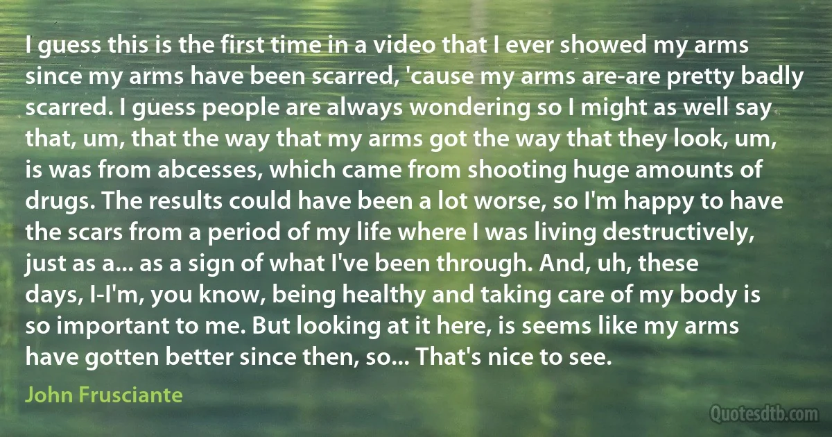 I guess this is the first time in a video that I ever showed my arms since my arms have been scarred, 'cause my arms are-are pretty badly scarred. I guess people are always wondering so I might as well say that, um, that the way that my arms got the way that they look, um, is was from abcesses, which came from shooting huge amounts of drugs. The results could have been a lot worse, so I'm happy to have the scars from a period of my life where I was living destructively, just as a... as a sign of what I've been through. And, uh, these days, I-I'm, you know, being healthy and taking care of my body is so important to me. But looking at it here, is seems like my arms have gotten better since then, so... That's nice to see. (John Frusciante)