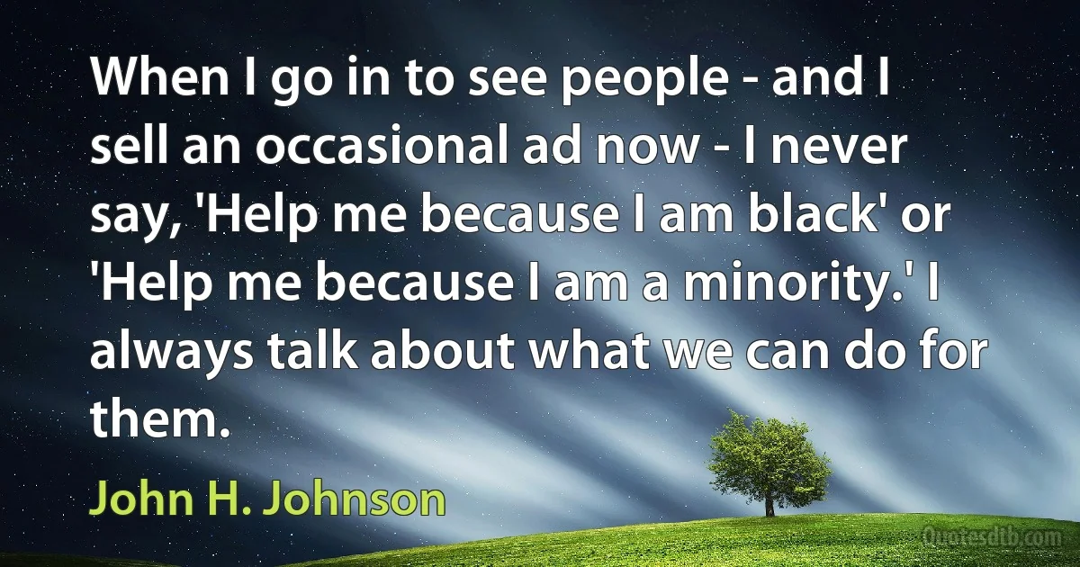 When I go in to see people - and I sell an occasional ad now - I never say, 'Help me because I am black' or 'Help me because I am a minority.' I always talk about what we can do for them. (John H. Johnson)