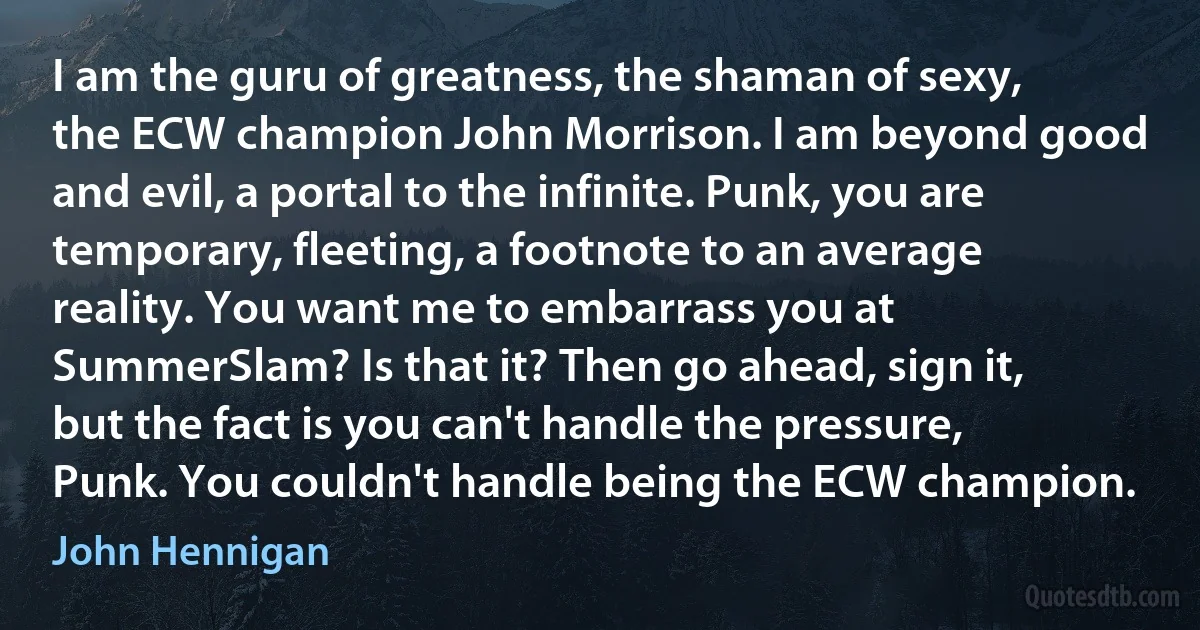 I am the guru of greatness, the shaman of sexy, the ECW champion John Morrison. I am beyond good and evil, a portal to the infinite. Punk, you are temporary, fleeting, a footnote to an average reality. You want me to embarrass you at SummerSlam? Is that it? Then go ahead, sign it, but the fact is you can't handle the pressure, Punk. You couldn't handle being the ECW champion. (John Hennigan)