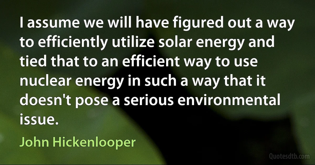 I assume we will have figured out a way to efficiently utilize solar energy and tied that to an efficient way to use nuclear energy in such a way that it doesn't pose a serious environmental issue. (John Hickenlooper)