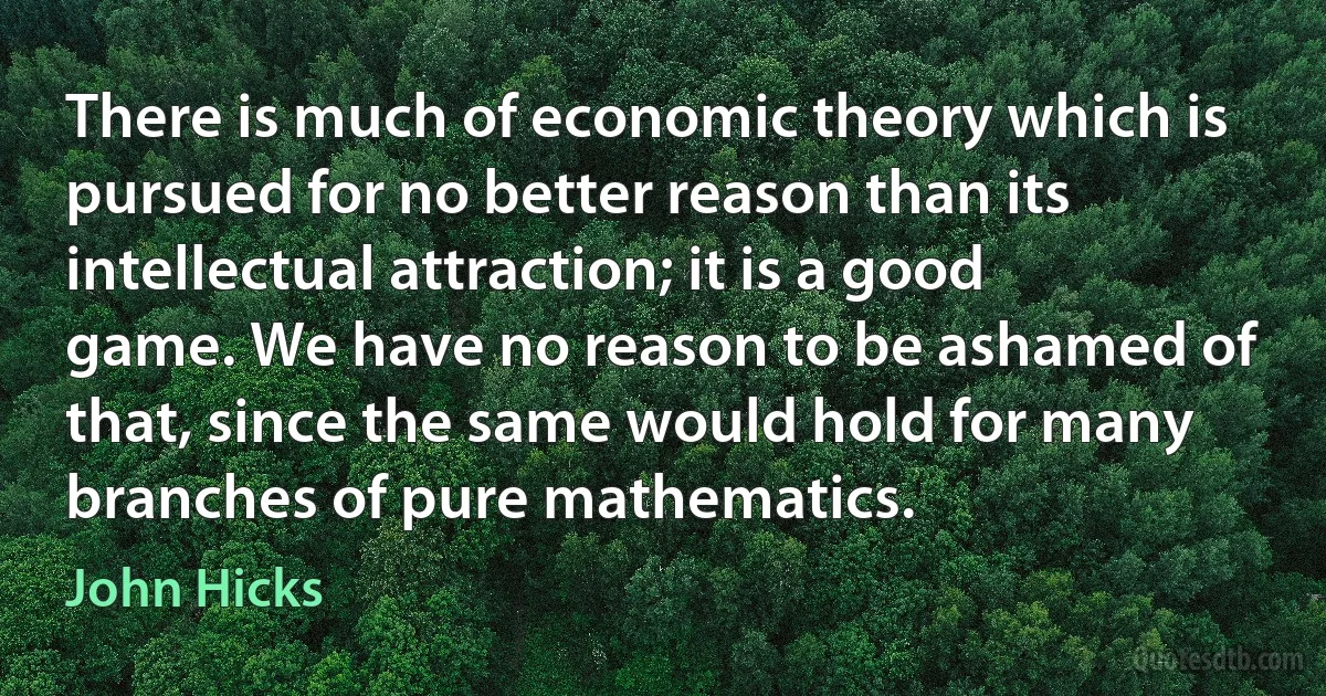 There is much of economic theory which is pursued for no better reason than its intellectual attraction; it is a good game. We have no reason to be ashamed of that, since the same would hold for many branches of pure mathematics. (John Hicks)