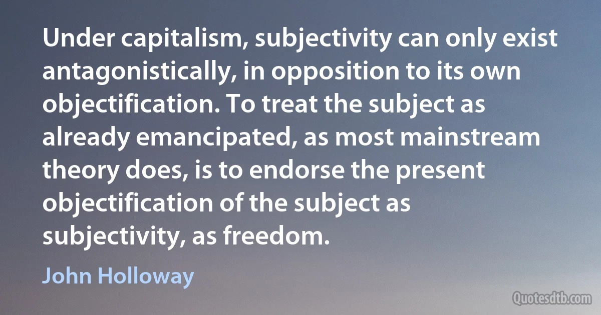 Under capitalism, subjectivity can only exist antagonistically, in opposition to its own objectification. To treat the subject as already emancipated, as most mainstream theory does, is to endorse the present objectification of the subject as subjectivity, as freedom. (John Holloway)