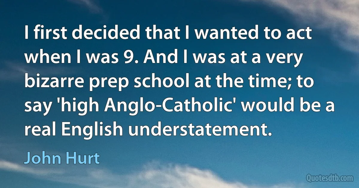 I first decided that I wanted to act when I was 9. And I was at a very bizarre prep school at the time; to say 'high Anglo-Catholic' would be a real English understatement. (John Hurt)