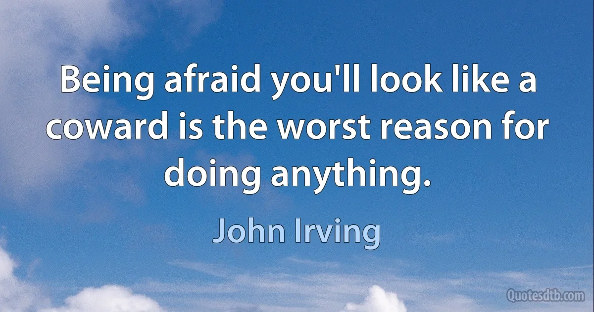 Being afraid you'll look like a coward is the worst reason for doing anything. (John Irving)