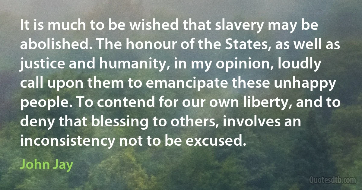 It is much to be wished that slavery may be abolished. The honour of the States, as well as justice and humanity, in my opinion, loudly call upon them to emancipate these unhappy people. To contend for our own liberty, and to deny that blessing to others, involves an inconsistency not to be excused. (John Jay)