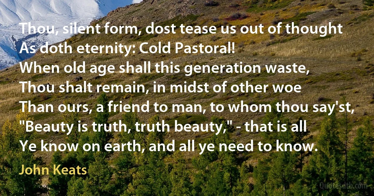 Thou, silent form, dost tease us out of thought
As doth eternity: Cold Pastoral!
When old age shall this generation waste,
Thou shalt remain, in midst of other woe
Than ours, a friend to man, to whom thou say'st,
"Beauty is truth, truth beauty," - that is all
Ye know on earth, and all ye need to know. (John Keats)