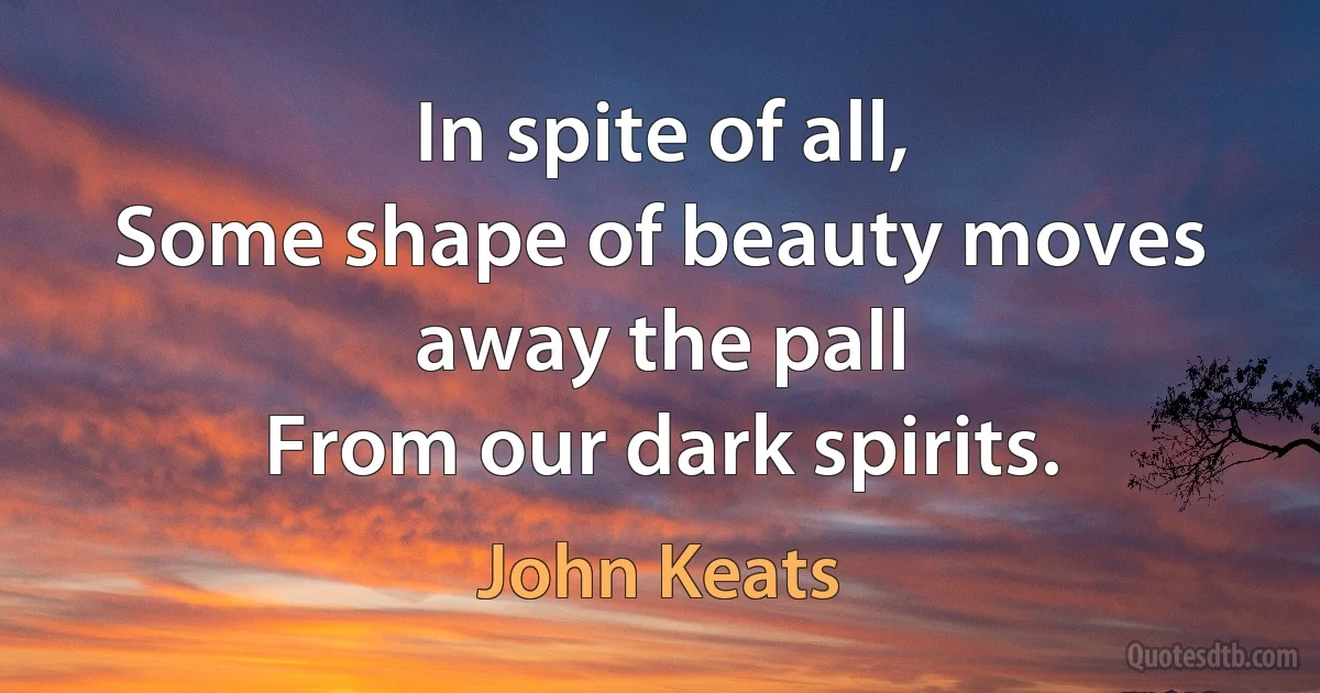 In spite of all,
Some shape of beauty moves away the pall
From our dark spirits. (John Keats)