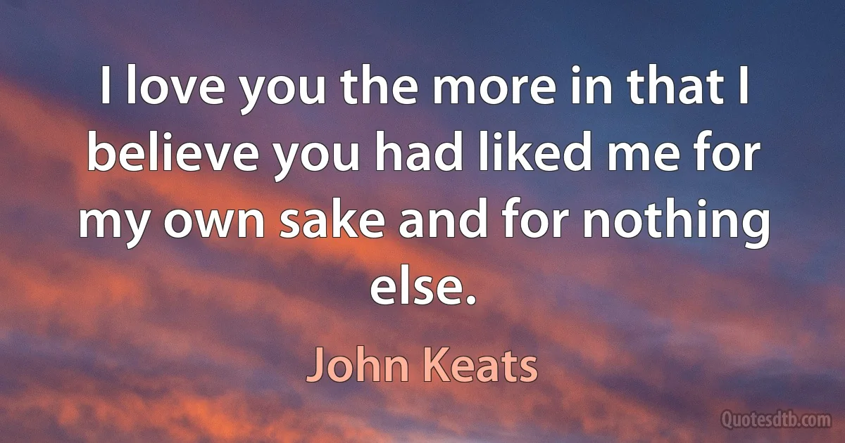 I love you the more in that I believe you had liked me for my own sake and for nothing else. (John Keats)