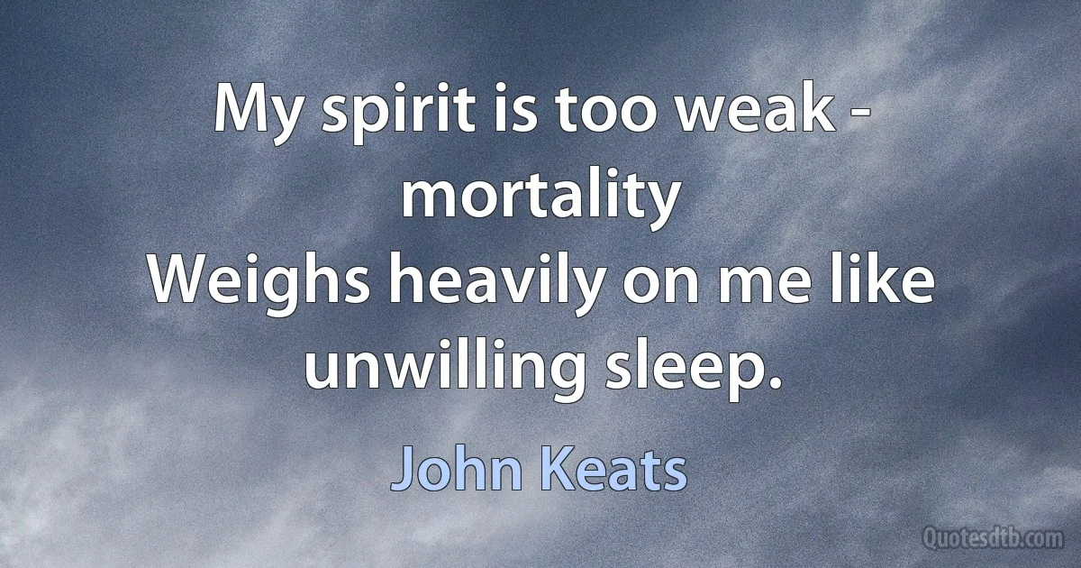 My spirit is too weak - mortality
Weighs heavily on me like unwilling sleep. (John Keats)