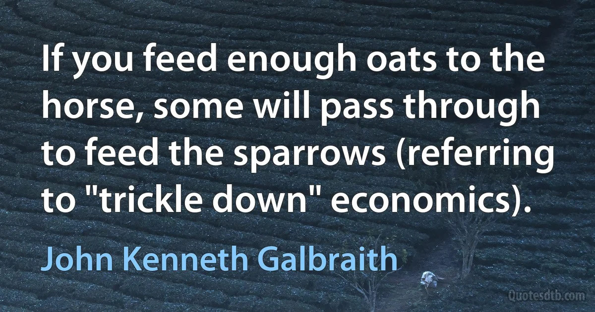 If you feed enough oats to the horse, some will pass through to feed the sparrows (referring to "trickle down" economics). (John Kenneth Galbraith)