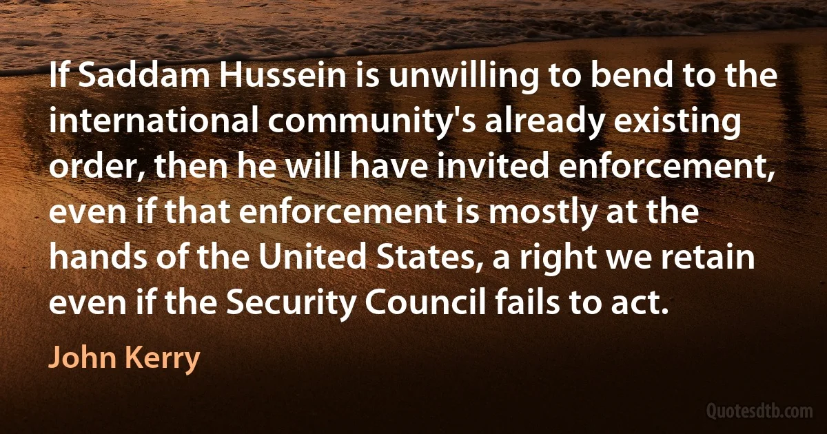 If Saddam Hussein is unwilling to bend to the international community's already existing order, then he will have invited enforcement, even if that enforcement is mostly at the hands of the United States, a right we retain even if the Security Council fails to act. (John Kerry)