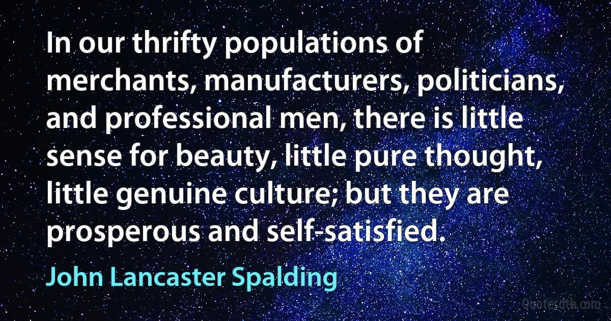 In our thrifty populations of merchants, manufacturers, politicians, and professional men, there is little sense for beauty, little pure thought, little genuine culture; but they are prosperous and self-satisfied. (John Lancaster Spalding)