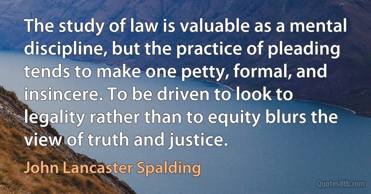 The study of law is valuable as a mental discipline, but the practice of pleading tends to make one petty, formal, and insincere. To be driven to look to legality rather than to equity blurs the view of truth and justice. (John Lancaster Spalding)