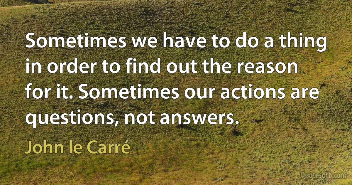 Sometimes we have to do a thing in order to find out the reason for it. Sometimes our actions are questions, not answers. (John le Carré)