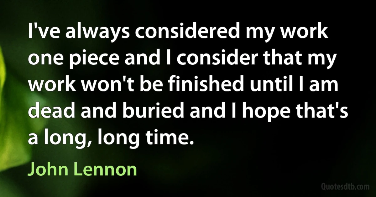 I've always considered my work one piece and I consider that my work won't be finished until I am dead and buried and I hope that's a long, long time. (John Lennon)