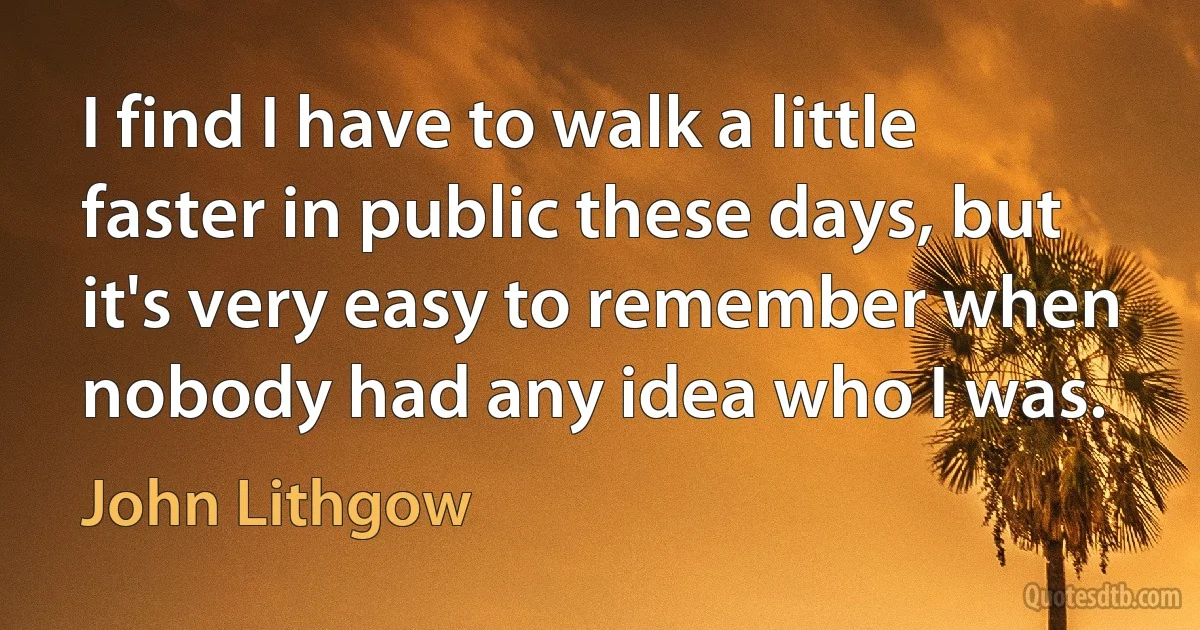 I find I have to walk a little faster in public these days, but it's very easy to remember when nobody had any idea who I was. (John Lithgow)