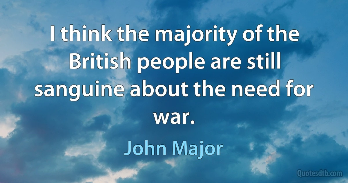 I think the majority of the British people are still sanguine about the need for war. (John Major)