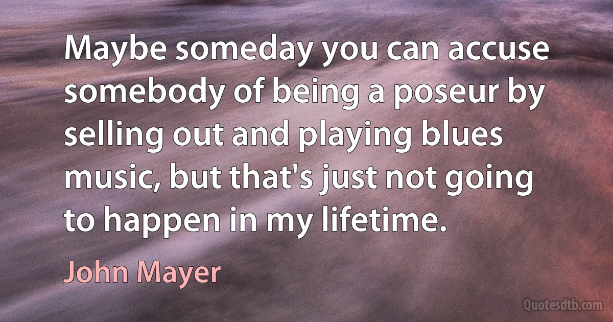 Maybe someday you can accuse somebody of being a poseur by selling out and playing blues music, but that's just not going to happen in my lifetime. (John Mayer)